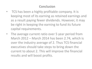 Conclusion
• TCS has been a highly profitable company. It is
keeping most of its earning as retained earnings and
as a result paying fewer dividends. However, it may
be right in keeping the earning to fund its future
capital requirements.
• The average current ratio over 5 year period from
March 2012 – March 2014 has been 2.74, which is
over the industry average of 2. Thus TCS financial
executives should take steps to bring down the
current to about 2. This will improve the financial
results and will boost profits.
 