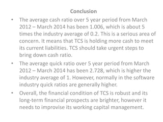 Conclusion
• The average cash ratio over 5 year period from March
2012 – March 2014 has been 1.006, which is about 5
times the industry average of 0.2. This is a serious area of
concern. It means that TCS is holding more cash to meet
its current liabilities. TCS should take urgent steps to
bring down cash ratio.
• The average quick ratio over 5 year period from March
2012 – March 2014 has been 2.728, which is higher the
industry average of 1. However, normally in the software
industry quick ratios are generally higher.
• Overall, the financial condition of TCS is robust and its
long-term financial prospects are brighter, however it
needs to improvise its working capital management.
 