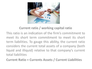 Current ratio / working capital ratio
This ratio is an indication of the firm’s commitment to
meet its short term commitment to meet its short
term liabilities. To gauge this ability, the current ratio
considers the current total assets of a company (both
liquid and illiquid) relative to that company’s current
total liabilities
Current Ratio = Currents Assets / Current Liabilities
 