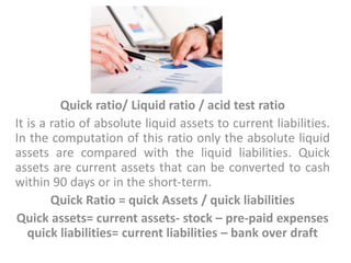 Quick ratio/ Liquid ratio / acid test ratio
It is a ratio of absolute liquid assets to current liabilities.
In the computation of this ratio only the absolute liquid
assets are compared with the liquid liabilities. Quick
assets are current assets that can be converted to cash
within 90 days or in the short-term.
Quick Ratio = quick Assets / quick liabilities
Quick assets= current assets- stock – pre-paid expenses
quick liabilities= current liabilities – bank over draft
 