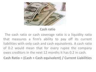 Cash ratio
The cash ratio or cash coverage ratio is a liquidity ratio
that measures a firm's ability to pay off its current
liabilities with only cash and cash equivalents. A cash ratio
of 0.2 would mean that for every rupee the company
owes creditors in the next 12 months it has 0.2 in cash.
Cash Ratio = (Cash + Cash equivalent) / Current Liabilities
 