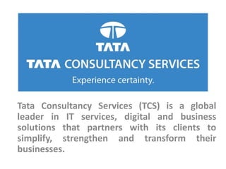 Tata Consultancy Services (TCS) is a global
leader in IT services, digital and business
solutions that partners with its clients to
simplify, strengthen and transform their
businesses.
 
