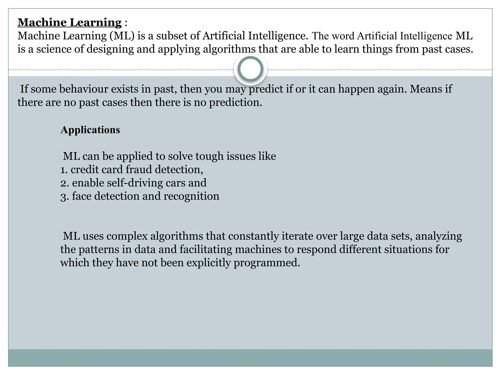 Applications
ML can be applied to solve tough issues like
1. credit card fraud detection,
2. enable self-driving cars and
3. face detection and recognition
ML uses complex algorithms that constantly iterate over large data sets, analyzing
the patterns in data and facilitating machines to respond different situations for
which they have not been explicitly programmed.
Machine Learning :
Machine Learning (ML) is a subset of Artificial Intelligence. The word Artificial Intelligence ML
is a science of designing and applying algorithms that are able to learn things from past cases.
If some behaviour exists in past, then you may predict if or it can happen again. Means if
there are no past cases then there is no prediction.
 