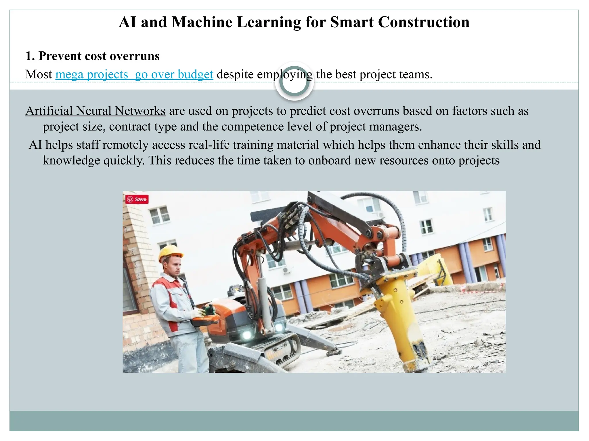 AI and Machine Learning for Smart Construction
1. Prevent cost overruns
Most mega projects go over budget despite employing the best project teams.
Artificial Neural Networks are used on projects to predict cost overruns based on factors such as
project size, contract type and the competence level of project managers.
AI helps staff remotely access real-life training material which helps them enhance their skills and
knowledge quickly. This reduces the time taken to onboard new resources onto projects
 