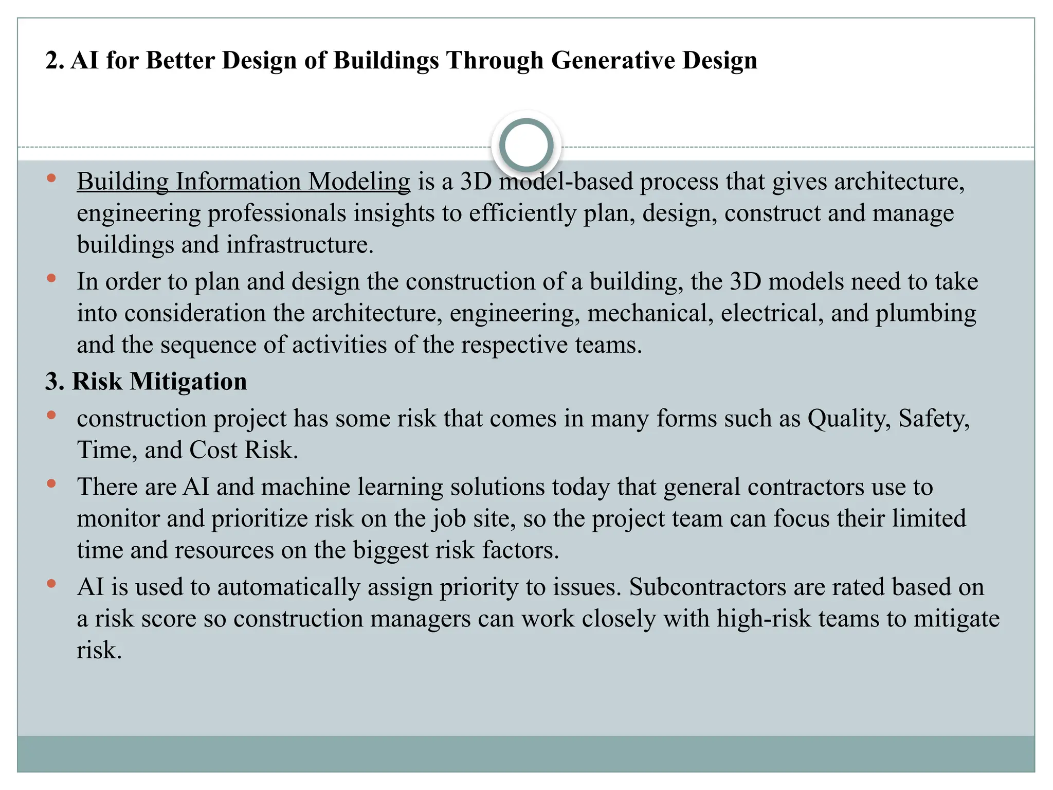 2. AI for Better Design of Buildings Through Generative Design
 Building Information Modeling is a 3D model-based process that gives architecture,
engineering professionals insights to efficiently plan, design, construct and manage
buildings and infrastructure.
 In order to plan and design the construction of a building, the 3D models need to take
into consideration the architecture, engineering, mechanical, electrical, and plumbing
and the sequence of activities of the respective teams.
3. Risk Mitigation
 construction project has some risk that comes in many forms such as Quality, Safety,
Time, and Cost Risk.
 There are AI and machine learning solutions today that general contractors use to
monitor and prioritize risk on the job site, so the project team can focus their limited
time and resources on the biggest risk factors.
 AI is used to automatically assign priority to issues. Subcontractors are rated based on
a risk score so construction managers can work closely with high-risk teams to mitigate
risk.
 