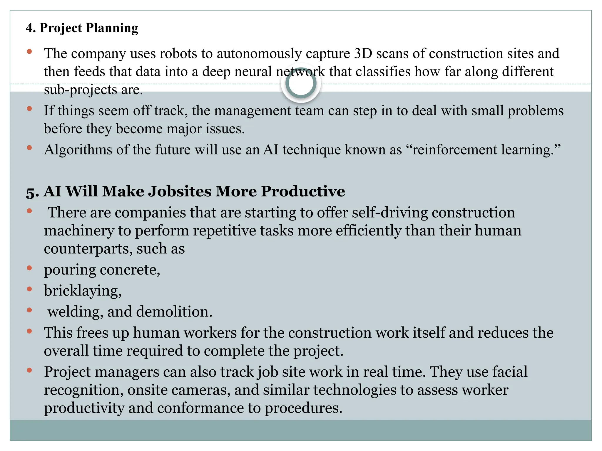 4. Project Planning
 The company uses robots to autonomously capture 3D scans of construction sites and
then feeds that data into a deep neural network that classifies how far along different
sub-projects are.
 If things seem off track, the management team can step in to deal with small problems
before they become major issues.
 Algorithms of the future will use an AI technique known as “reinforcement learning.”
5. AI Will Make Jobsites More Productive
 There are companies that are starting to offer self-driving construction
machinery to perform repetitive tasks more efficiently than their human
counterparts, such as
 pouring concrete,
 bricklaying,
 welding, and demolition.
 This frees up human workers for the construction work itself and reduces the
overall time required to complete the project.
 Project managers can also track job site work in real time. They use facial
recognition, onsite cameras, and similar technologies to assess worker
productivity and conformance to procedures.
 