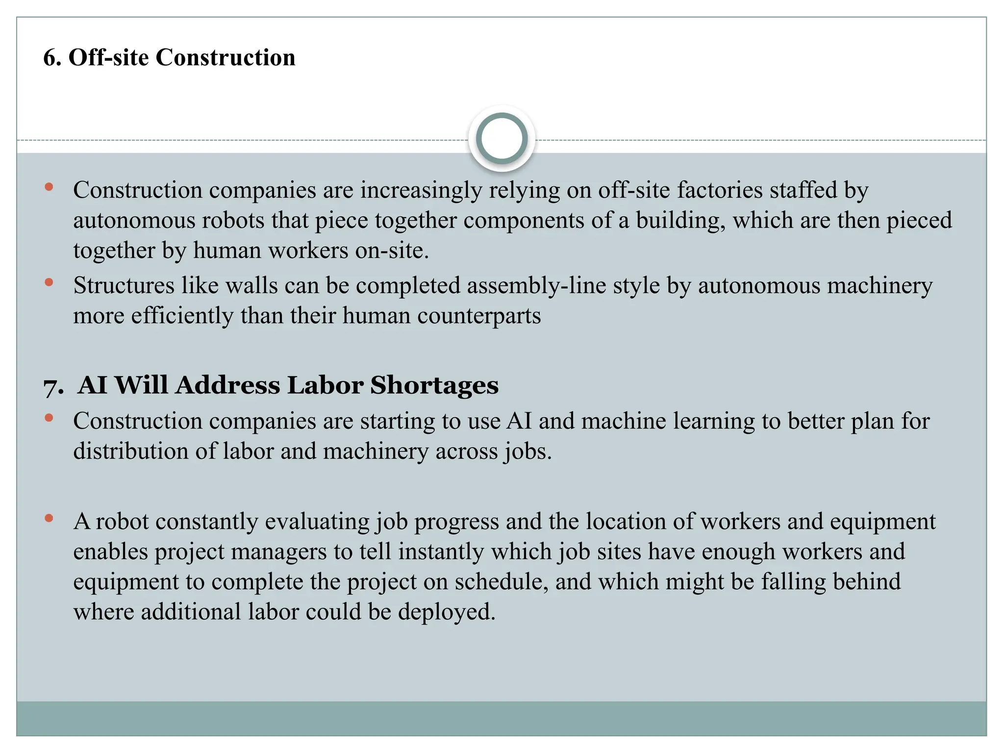 6. Off-site Construction
 Construction companies are increasingly relying on off-site factories staffed by
autonomous robots that piece together components of a building, which are then pieced
together by human workers on-site.
 Structures like walls can be completed assembly-line style by autonomous machinery
more efficiently than their human counterparts
7. AI Will Address Labor Shortages
 Construction companies are starting to use AI and machine learning to better plan for
distribution of labor and machinery across jobs.
 A robot constantly evaluating job progress and the location of workers and equipment
enables project managers to tell instantly which job sites have enough workers and
equipment to complete the project on schedule, and which might be falling behind
where additional labor could be deployed.
 