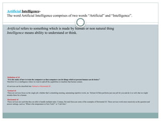 Definition of AI
“It is the study of how to train the computers so that computers can do things which at present human can do better.”
Therefore It is a intelligence where we want to add all the capabilities to machine that human contain.
AI services can be classified into Vertical or Horizontal AI .
Vertical AI
These are services focus on the single job, whether that’s scheduling meeting, automating repetitive work, etc. Vertical AI Bots performs just one job for you and do it so well, that we might
mistake them for a human.
Horizontal AI
These services are such that they are able to handle multiple tasks. Cortana, Siri and Alexa are some of the examples of Horizontal AI. These services work more massively as the question and
answer settings, such as “What is the temperature in New York?” or “Call Alex”.
Artificial Intelligence-
The word Artificial Intelligence comprises of two words “Artificial” and “Intelligence”.
Artificial refers to something which is made by human or non natural thing
Intelligence means ability to understand or think.
 