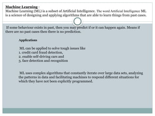 Applications
ML can be applied to solve tough issues like
1. credit card fraud detection,
2. enable self-driving cars and
3. face detection and recognition
ML uses complex algorithms that constantly iterate over large data sets, analyzing
the patterns in data and facilitating machines to respond different situations for
which they have not been explicitly programmed.
Machine Learning :
Machine Learning (ML) is a subset of Artificial Intelligence. The word Artificial Intelligence ML
is a science of designing and applying algorithms that are able to learn things from past cases.
If some behaviour exists in past, then you may predict if or it can happen again. Means if
there are no past cases then there is no prediction.
 
