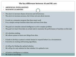The key difference between AI and ML are:
 ARTIFICIAL INTELLIGENCE
 MACHINE LEARNING
 The aim is to increase chance of success and not accuracy.
 The aim is to increase accuracy, but it does not care about success
 It work as a computer program that does smart work
 It is a simple concept machine takes data and learn from data.
 The goal is to simulate natural intelligence to solve complex problem
 The goal is to learn from data on certain task to maximize the performance of machine on this task.
 AI is decision making.
 ML allows system to learn new things from data.
 It leads to develop a system to mimic human to respond behave in a circumstances.
 It involves in creating self learning algorithms.
 AI will go for finding the optimal solution.
 ML will go for only solution for that whether it is optimal or not.
 AI leads to intelligence or wisdom.
 ML leads to knowledge.
 