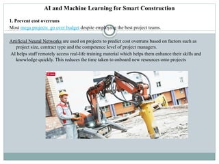 AI and Machine Learning for Smart Construction
1. Prevent cost overruns
Most mega projects go over budget despite employing the best project teams.
Artificial Neural Networks are used on projects to predict cost overruns based on factors such as
project size, contract type and the competence level of project managers.
AI helps staff remotely access real-life training material which helps them enhance their skills and
knowledge quickly. This reduces the time taken to onboard new resources onto projects
 