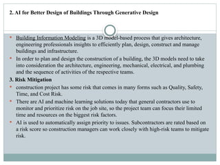 2. AI for Better Design of Buildings Through Generative Design
 Building Information Modeling is a 3D model-based process that gives architecture,
engineering professionals insights to efficiently plan, design, construct and manage
buildings and infrastructure.
 In order to plan and design the construction of a building, the 3D models need to take
into consideration the architecture, engineering, mechanical, electrical, and plumbing
and the sequence of activities of the respective teams.
3. Risk Mitigation
 construction project has some risk that comes in many forms such as Quality, Safety,
Time, and Cost Risk.
 There are AI and machine learning solutions today that general contractors use to
monitor and prioritize risk on the job site, so the project team can focus their limited
time and resources on the biggest risk factors.
 AI is used to automatically assign priority to issues. Subcontractors are rated based on
a risk score so construction managers can work closely with high-risk teams to mitigate
risk.
 
