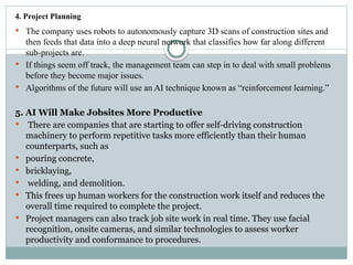 4. Project Planning
 The company uses robots to autonomously capture 3D scans of construction sites and
then feeds that data into a deep neural network that classifies how far along different
sub-projects are.
 If things seem off track, the management team can step in to deal with small problems
before they become major issues.
 Algorithms of the future will use an AI technique known as “reinforcement learning.”
5. AI Will Make Jobsites More Productive
 There are companies that are starting to offer self-driving construction
machinery to perform repetitive tasks more efficiently than their human
counterparts, such as
 pouring concrete,
 bricklaying,
 welding, and demolition.
 This frees up human workers for the construction work itself and reduces the
overall time required to complete the project.
 Project managers can also track job site work in real time. They use facial
recognition, onsite cameras, and similar technologies to assess worker
productivity and conformance to procedures.
 
