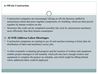 6. Off-site Construction
 Construction companies are increasingly relying on off-site factories staffed by
autonomous robots that piece together components of a building, which are then pieced
together by human workers on-site.
 Structures like walls can be completed assembly-line style by autonomous machinery
more efficiently than their human counterparts
7. AI Will Address Labor Shortages
 Construction companies are starting to use AI and machine learning to better plan for
distribution of labor and machinery across jobs.
 A robot constantly evaluating job progress and the location of workers and equipment
enables project managers to tell instantly which job sites have enough workers and
equipment to complete the project on schedule, and which might be falling behind
where additional labor could be deployed.
 