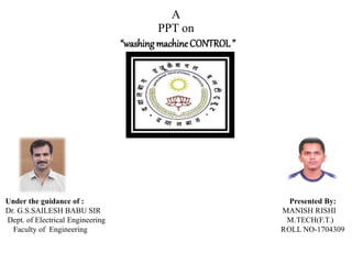 A
PPT on
“washingmachineCONTROL”
Under the guidance of : Presented By:
Dr. G.S.SAILESH BABU SIR MANISH RISHI
Dept. of Electrical Engineering M.TECH(F.T.)
Faculty of Engineering ROLL NO-1704309
 