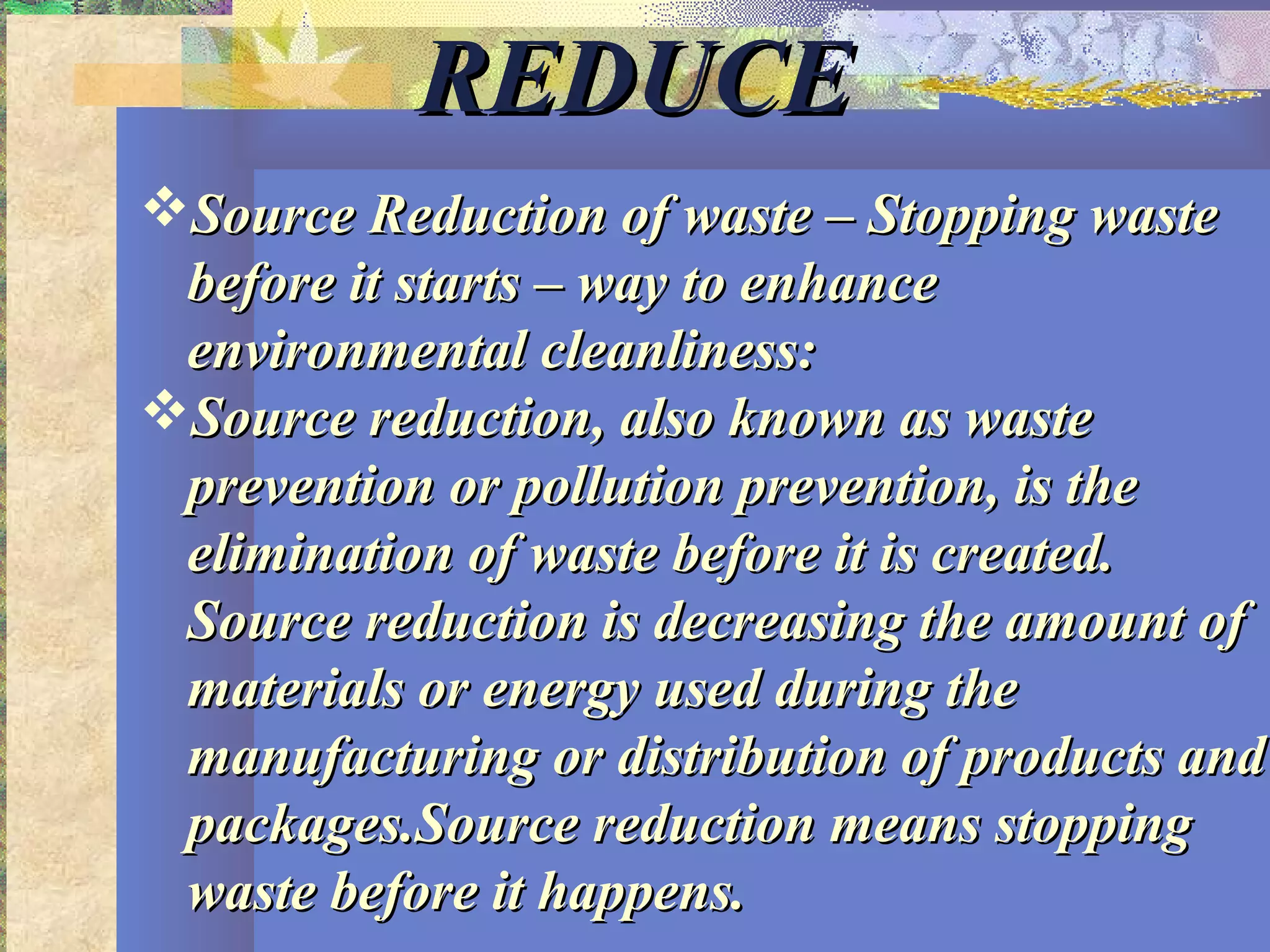 REDUCEREDUCE
Source Reduction of waste – Stopping wasteSource Reduction of waste – Stopping waste
before it starts – way to enhancebefore it starts – way to enhance
environmental cleanliness:environmental cleanliness:
Source reduction, also known as wasteSource reduction, also known as waste
prevention or pollution prevention, is theprevention or pollution prevention, is the
elimination of waste before it is created.elimination of waste before it is created.
Source reduction is decreasing the amount ofSource reduction is decreasing the amount of
materials or energy used during thematerials or energy used during the
manufacturing or distribution of products andmanufacturing or distribution of products and
packages.Source reduction means stoppingpackages.Source reduction means stopping
waste before it happens.waste before it happens.
 