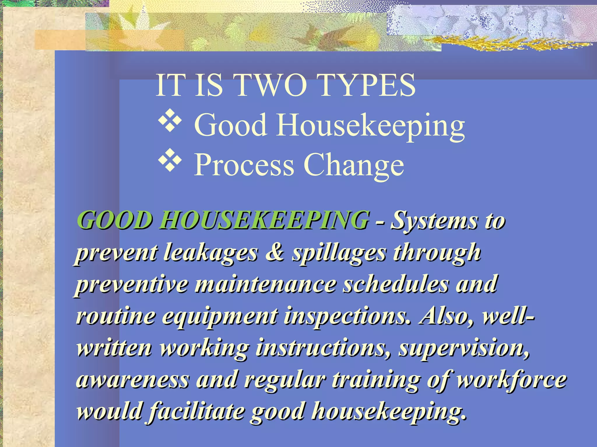 IT IS TWO TYPES
 Good Housekeeping
 Process Change
GOOD HOUSEKEEPINGGOOD HOUSEKEEPING - Systems to- Systems to
prevent leakages & spillages throughprevent leakages & spillages through
preventive maintenance schedules andpreventive maintenance schedules and
routine equipment inspections. Also, well-routine equipment inspections. Also, well-
written working instructions, supervision,written working instructions, supervision,
awareness and regular training of workforceawareness and regular training of workforce
would facilitate good housekeeping.would facilitate good housekeeping.
 