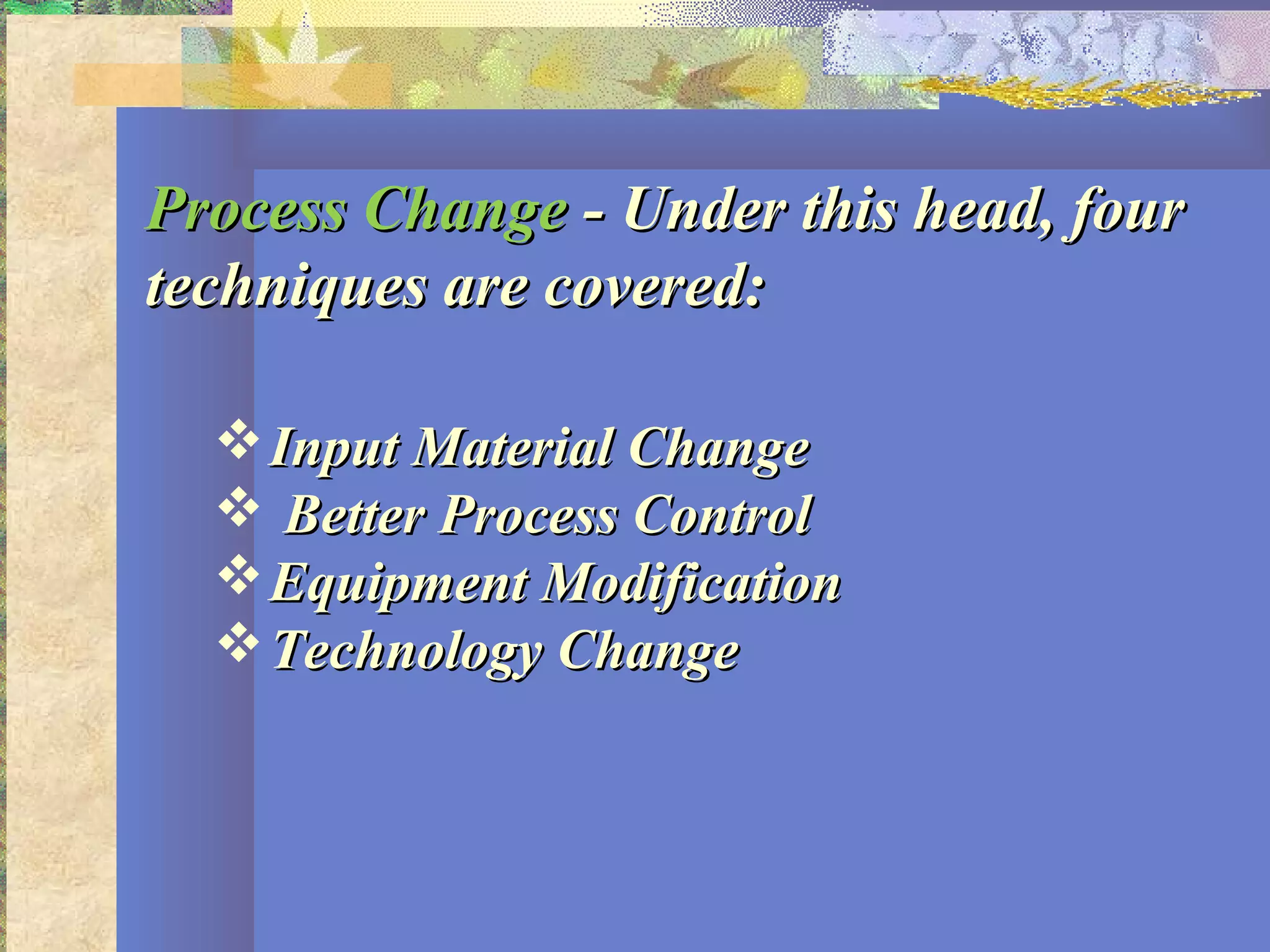 Process ChangeProcess Change - Under this head, four- Under this head, four
techniques are covered:techniques are covered:
Input Material ChangeInput Material Change
 Better Process ControlBetter Process Control
Equipment ModificationEquipment Modification
Technology ChangeTechnology Change
 