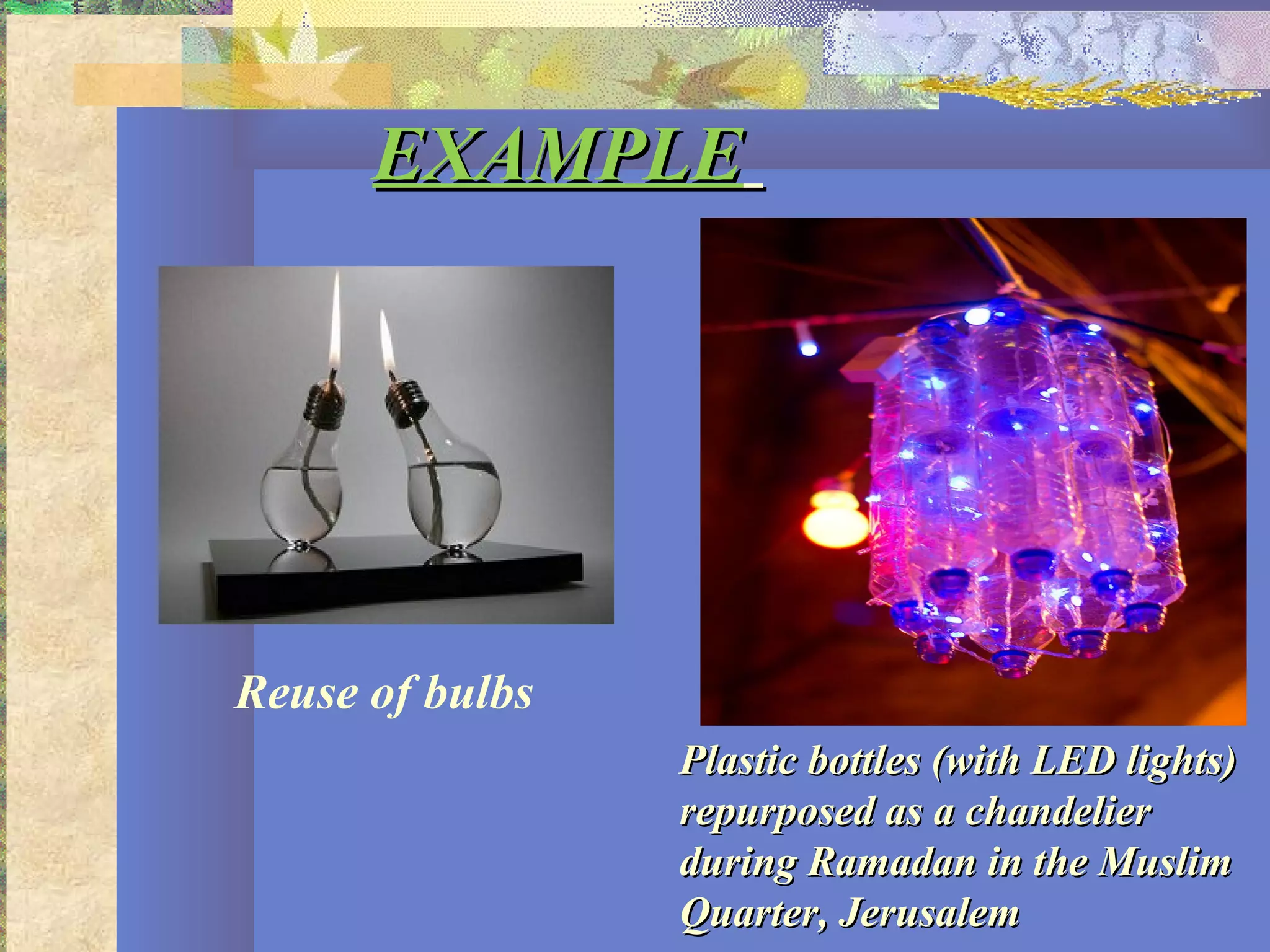 EXAMPLEEXAMPLE
Plastic bottles (with LED lights)Plastic bottles (with LED lights)
repurposed as a chandelierrepurposed as a chandelier
during Ramadan in the Muslimduring Ramadan in the Muslim
Quarter, JerusalemQuarter, Jerusalem
Reuse of bulbs
 