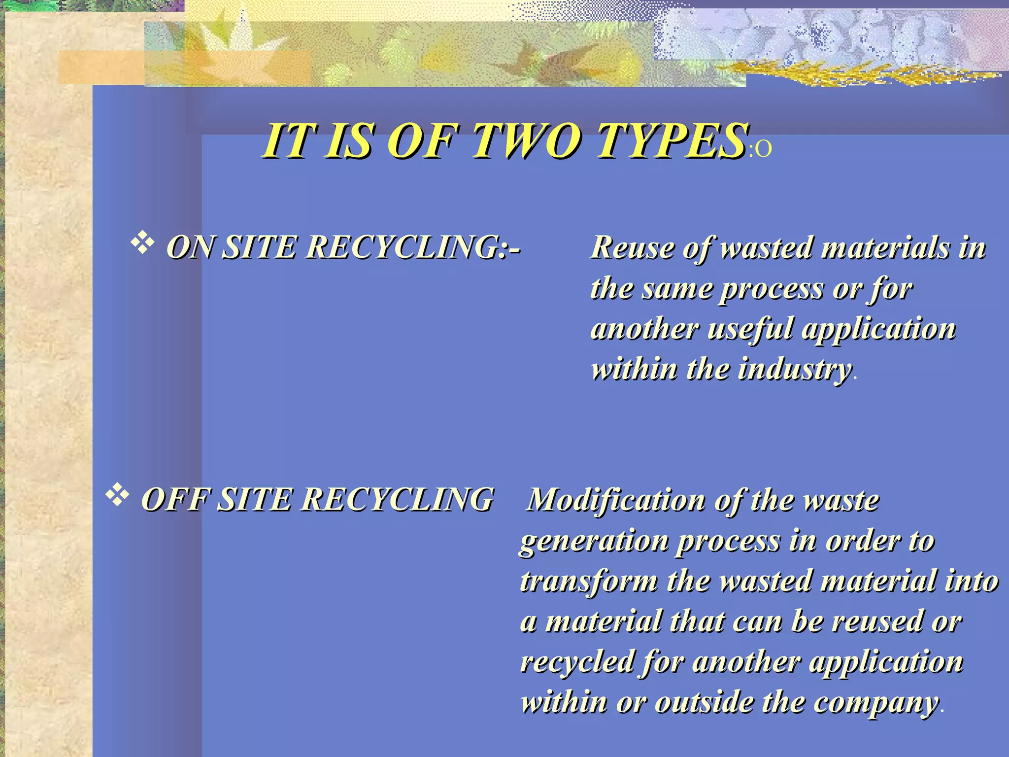IT IS OF TWO TYPESIT IS OF TWO TYPES:O
 ON SITE RECYCLING:-ON SITE RECYCLING:- Reuse of wasted materials inReuse of wasted materials in
the same process or forthe same process or for
another useful applicationanother useful application
within the industrywithin the industry.
 OFF SITE RECYCLINGOFF SITE RECYCLING Modification of the wasteModification of the waste
generation process in order togeneration process in order to
transform the wasted material intotransform the wasted material into
a material that can be reused ora material that can be reused or
recycled for another applicationrecycled for another application
within or outside the companywithin or outside the company.
 