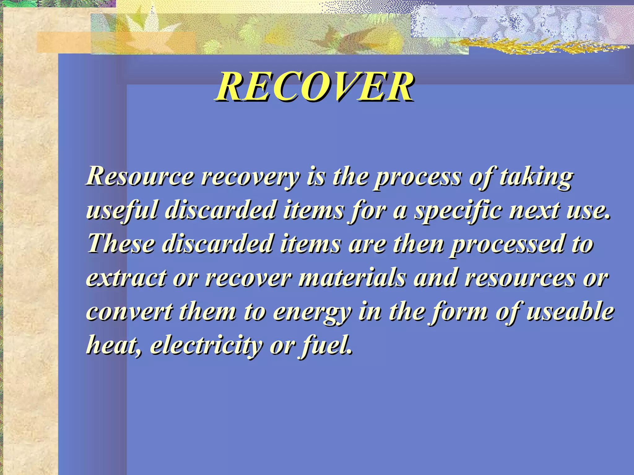RECOVERRECOVER
Resource recovery is the process of takingResource recovery is the process of taking
useful discarded items for a specific next use.useful discarded items for a specific next use.
These discarded items are then processed toThese discarded items are then processed to
extract or recover materials and resources orextract or recover materials and resources or
convert them to energy in the form of useableconvert them to energy in the form of useable
heat, electricity or fuel.heat, electricity or fuel.
 