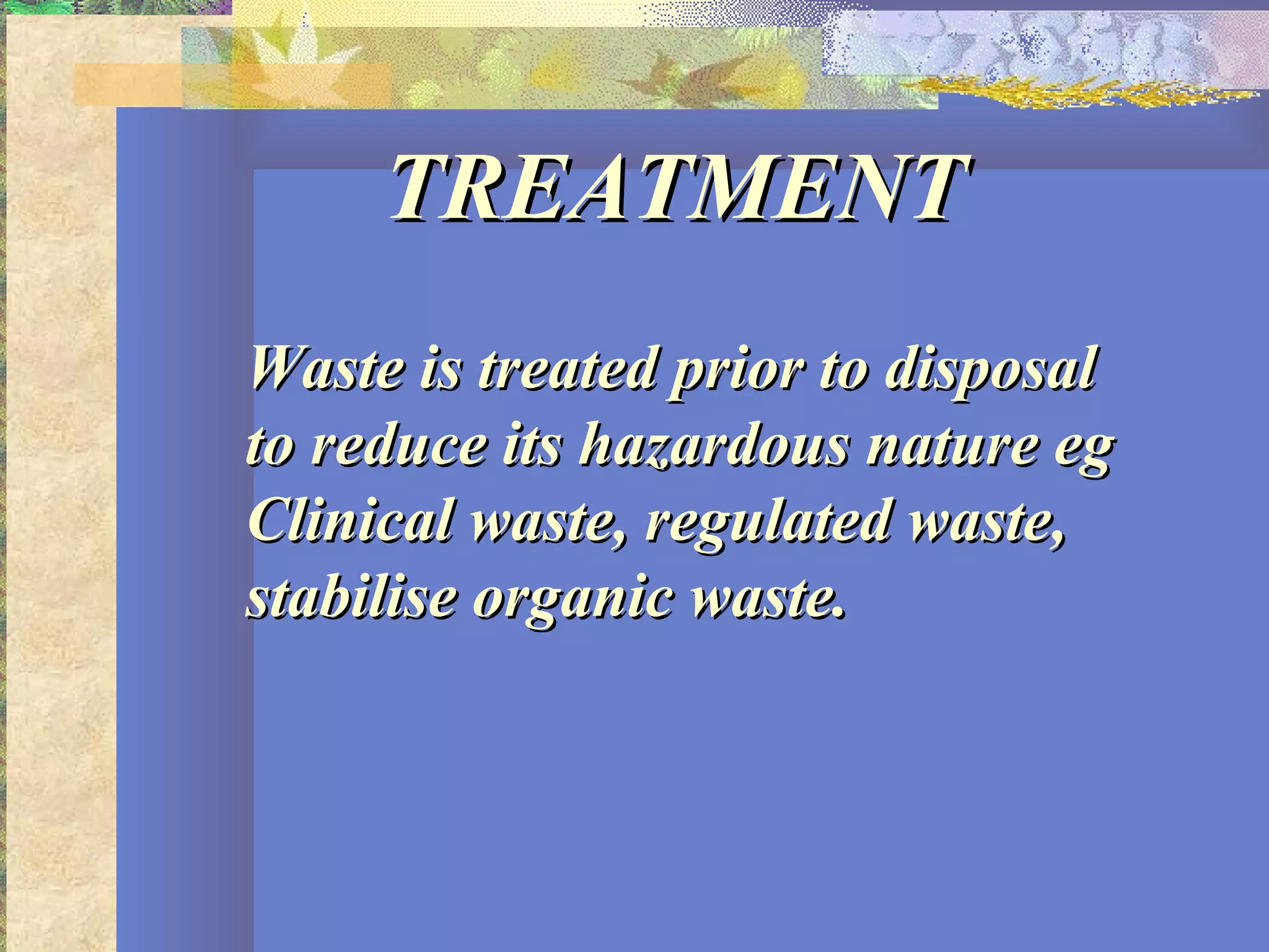TREATMENTTREATMENT
Waste is treated prior to disposalWaste is treated prior to disposal
to reduce its hazardous nature egto reduce its hazardous nature eg
Clinical waste, regulated waste,Clinical waste, regulated waste,
stabilise organic waste.stabilise organic waste.
 