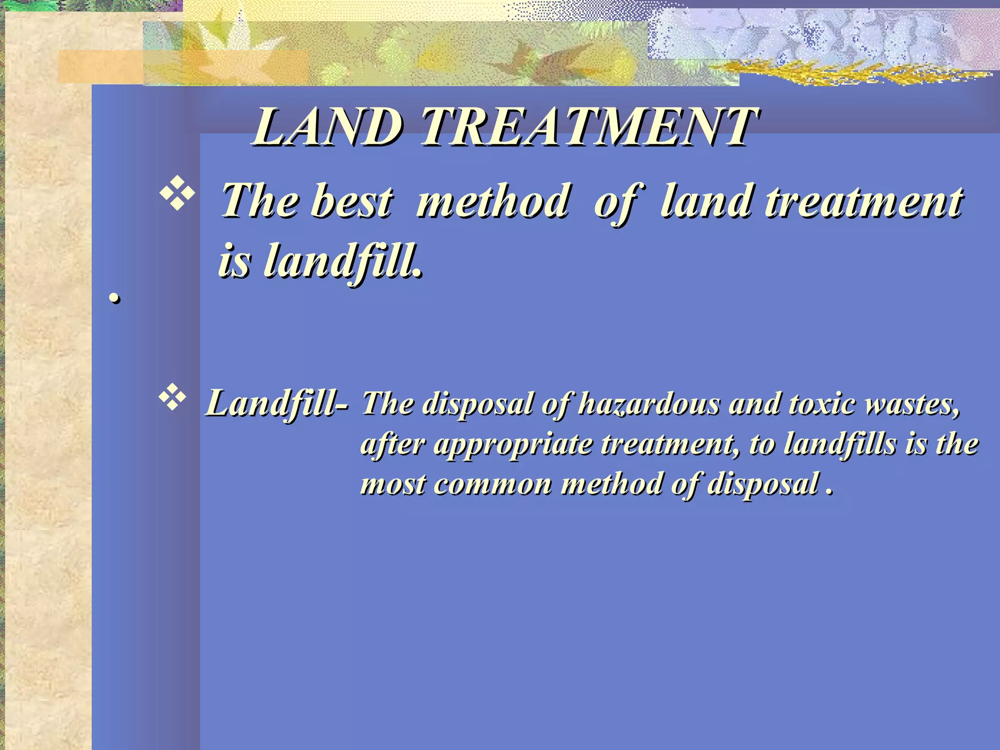 ..
LAND TREATMENTLAND TREATMENT
 The best method of land treatmentThe best method of land treatment
is landfill.is landfill.
 Landfill-Landfill- The disposal of hazardous and toxic wastes,The disposal of hazardous and toxic wastes,
after appropriate treatment, to landfills is theafter appropriate treatment, to landfills is the
most common method of disposal .most common method of disposal .
 