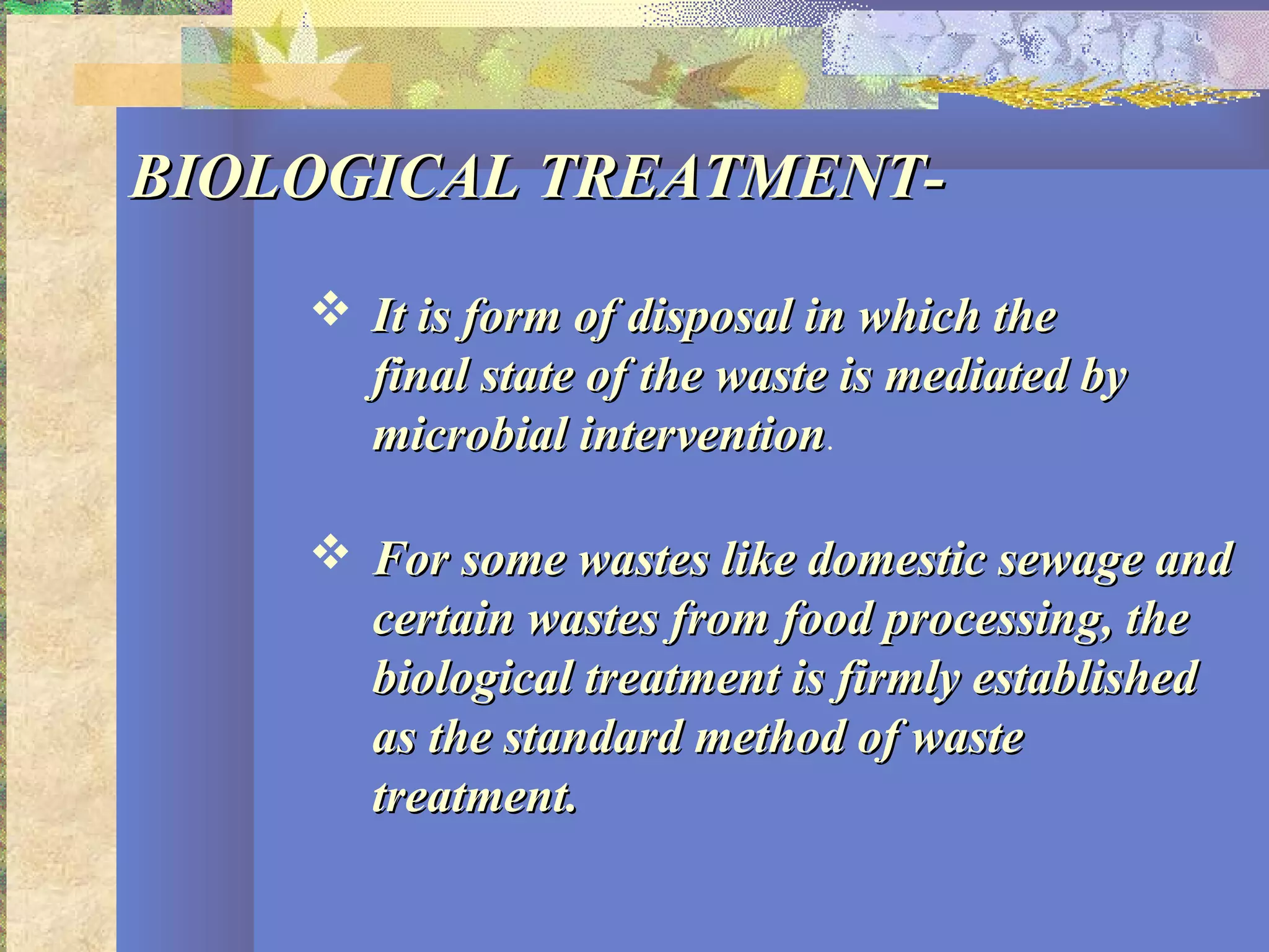 BIOLOGICAL TREATMENT-BIOLOGICAL TREATMENT-
 It is form of disposal in which theIt is form of disposal in which the
final state of the waste is mediated byfinal state of the waste is mediated by
microbial interventionmicrobial intervention.
 For some wastes like domestic sewage andFor some wastes like domestic sewage and
certain wastes from food processing, thecertain wastes from food processing, the
biological treatment is firmly establishedbiological treatment is firmly established
as the standard method of wasteas the standard method of waste
treatment.treatment.
 