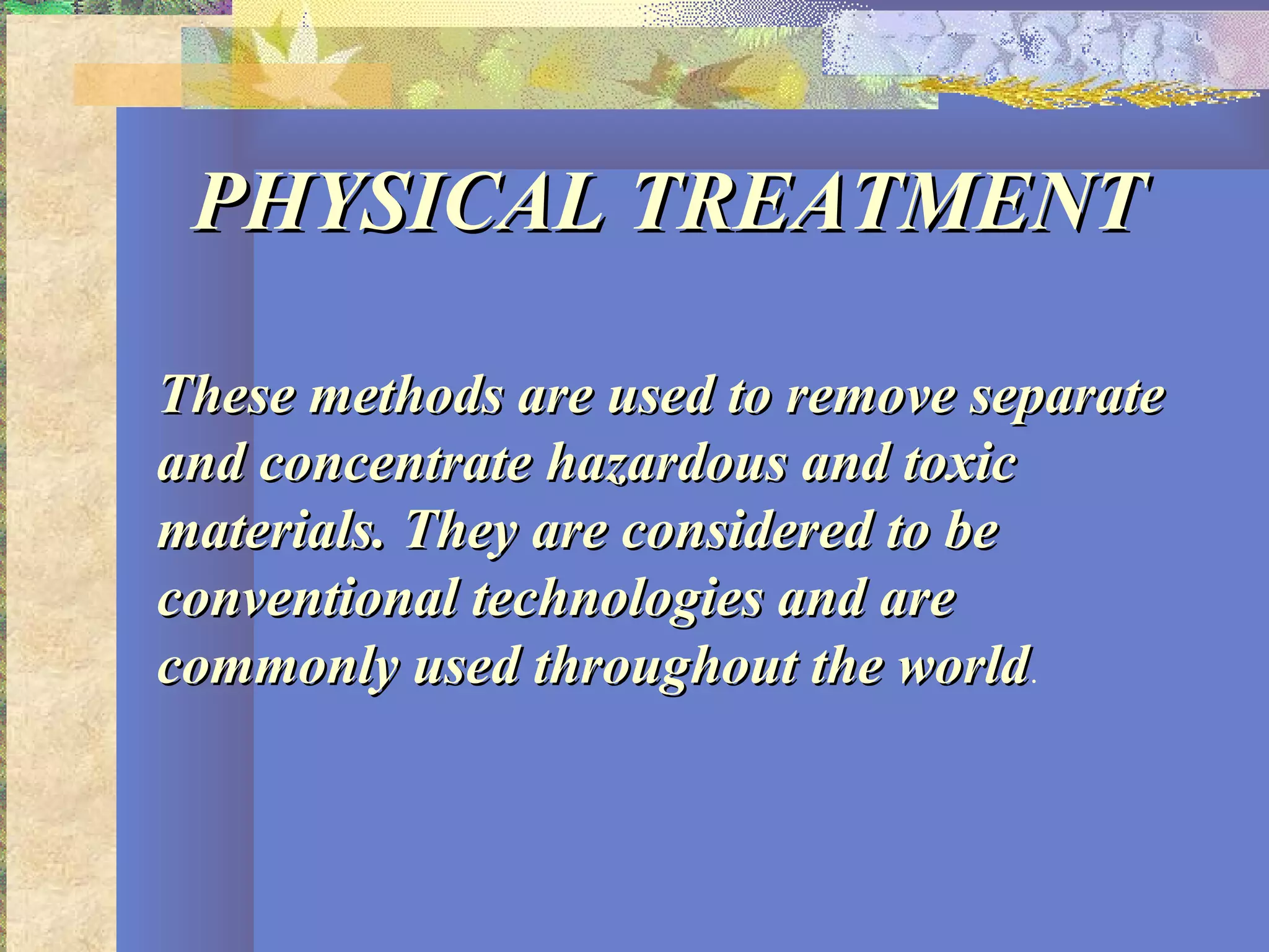 PHYSICAL TREATMENTPHYSICAL TREATMENT
These methods are used to remove separateThese methods are used to remove separate
and concentrate hazardous and toxicand concentrate hazardous and toxic
materials. They are considered to bematerials. They are considered to be
conventional technologies and areconventional technologies and are
commonly used throughout the worldcommonly used throughout the world.
 
