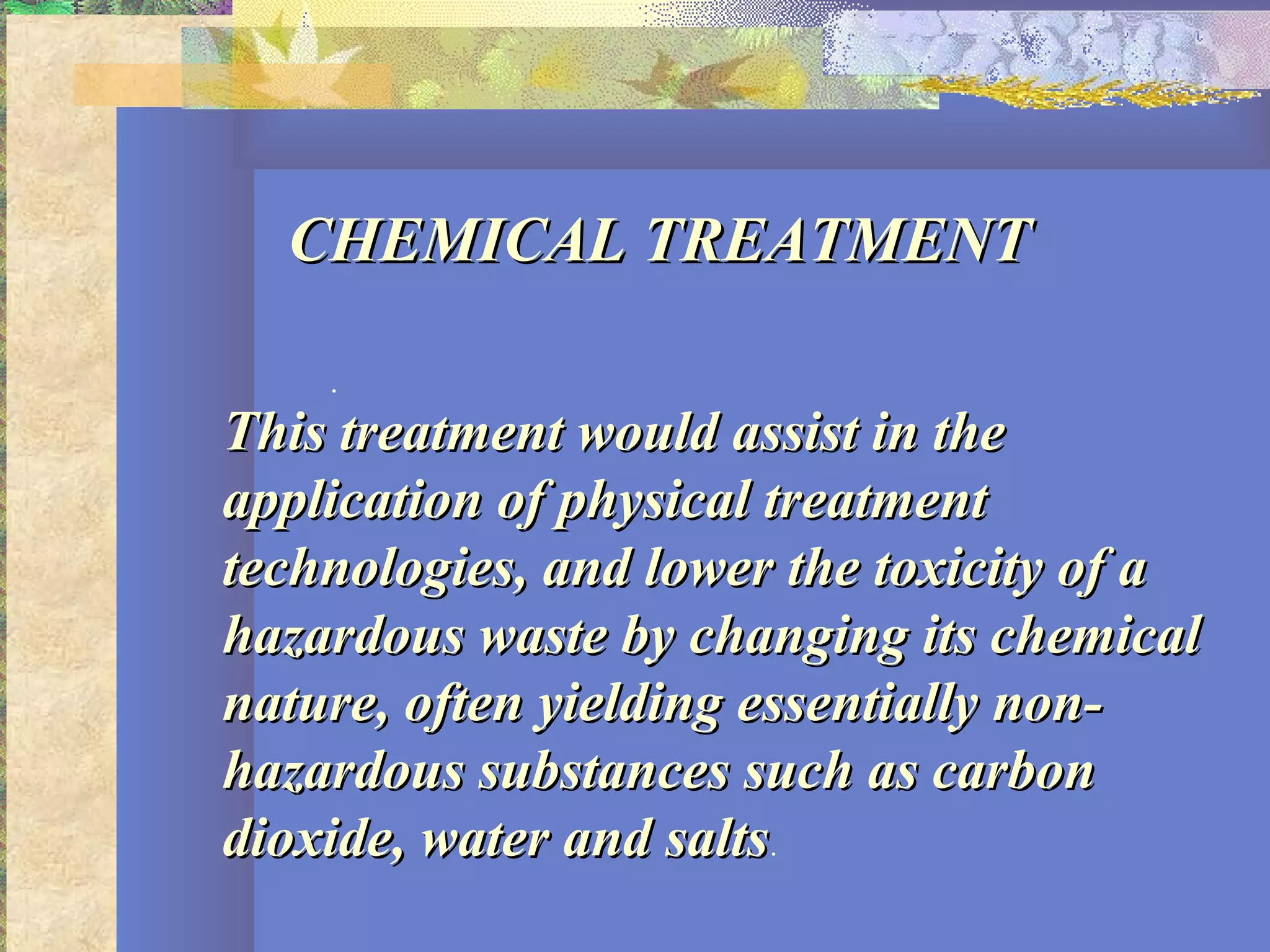CHEMICAL TREATMENTCHEMICAL TREATMENT
.
This treatment would assist in theThis treatment would assist in the
application of physical treatmentapplication of physical treatment
technologies, and lower the toxicity of atechnologies, and lower the toxicity of a
hazardous waste by changing its chemicalhazardous waste by changing its chemical
nature, often yielding essentially non-nature, often yielding essentially non-
hazardous substances such as carbonhazardous substances such as carbon
dioxide, water and saltsdioxide, water and salts.
 