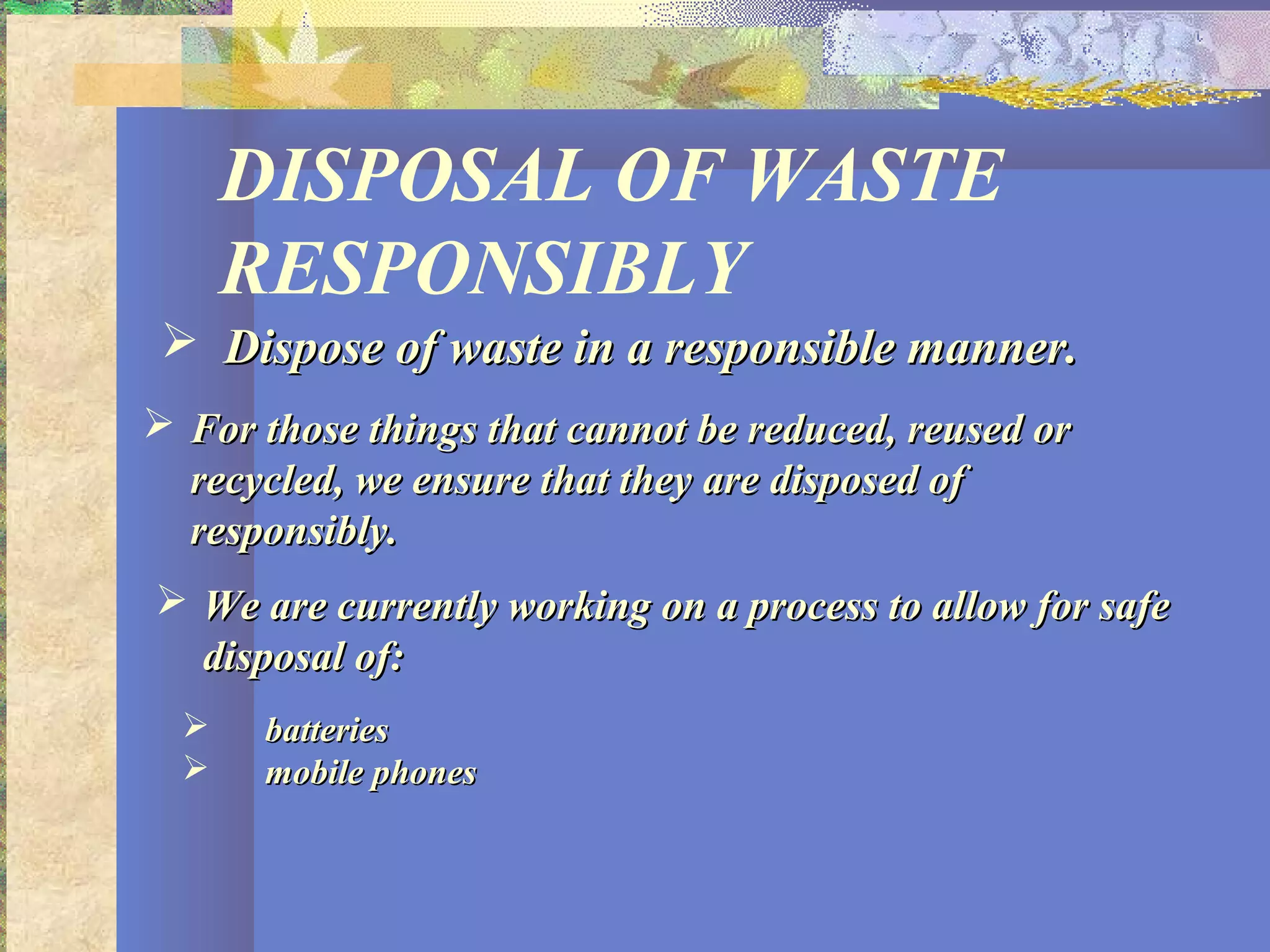 DISPOSAL OF WASTE
RESPONSIBLY
 Dispose of waste in a responsible manner.Dispose of waste in a responsible manner.
 For those things that cannot be reduced, reused orFor those things that cannot be reduced, reused or
recycled, we ensure that they are disposed ofrecycled, we ensure that they are disposed of
responsibly.responsibly.
 We are currently working on a process to allow for safeWe are currently working on a process to allow for safe
disposal of:disposal of:
 batteriesbatteries
 mobile phonesmobile phones
 