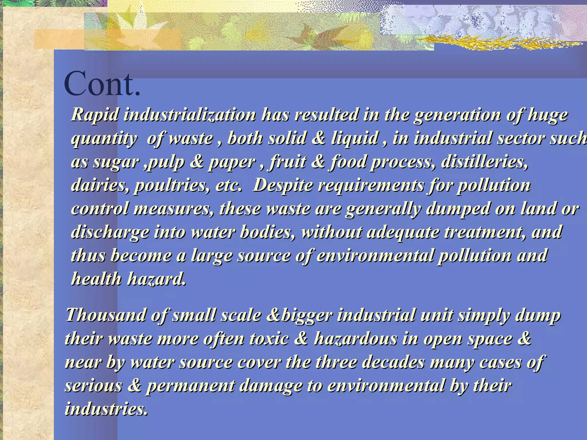 Cont.
Rapid industrialization has resulted in the generation of hugeRapid industrialization has resulted in the generation of huge
quantity of waste , both solid & liquid , in industrial sector suchquantity of waste , both solid & liquid , in industrial sector such
as sugar ,pulp & paper , fruit & food process, distilleries,as sugar ,pulp & paper , fruit & food process, distilleries,
dairies, poultries, etc. Despite requirements for pollutiondairies, poultries, etc. Despite requirements for pollution
control measures, these waste are generally dumped on land orcontrol measures, these waste are generally dumped on land or
discharge into water bodies, without adequate treatment, anddischarge into water bodies, without adequate treatment, and
thus become a large source of environmental pollution andthus become a large source of environmental pollution and
health hazard.health hazard.
Thousand of small scale &bigger industrial unit simply dumpThousand of small scale &bigger industrial unit simply dump
their waste more often toxic & hazardous in open space &their waste more often toxic & hazardous in open space &
near by water source cover the three decades many cases ofnear by water source cover the three decades many cases of
serious & permanent damage to environmental by theirserious & permanent damage to environmental by their
industries.industries.
 