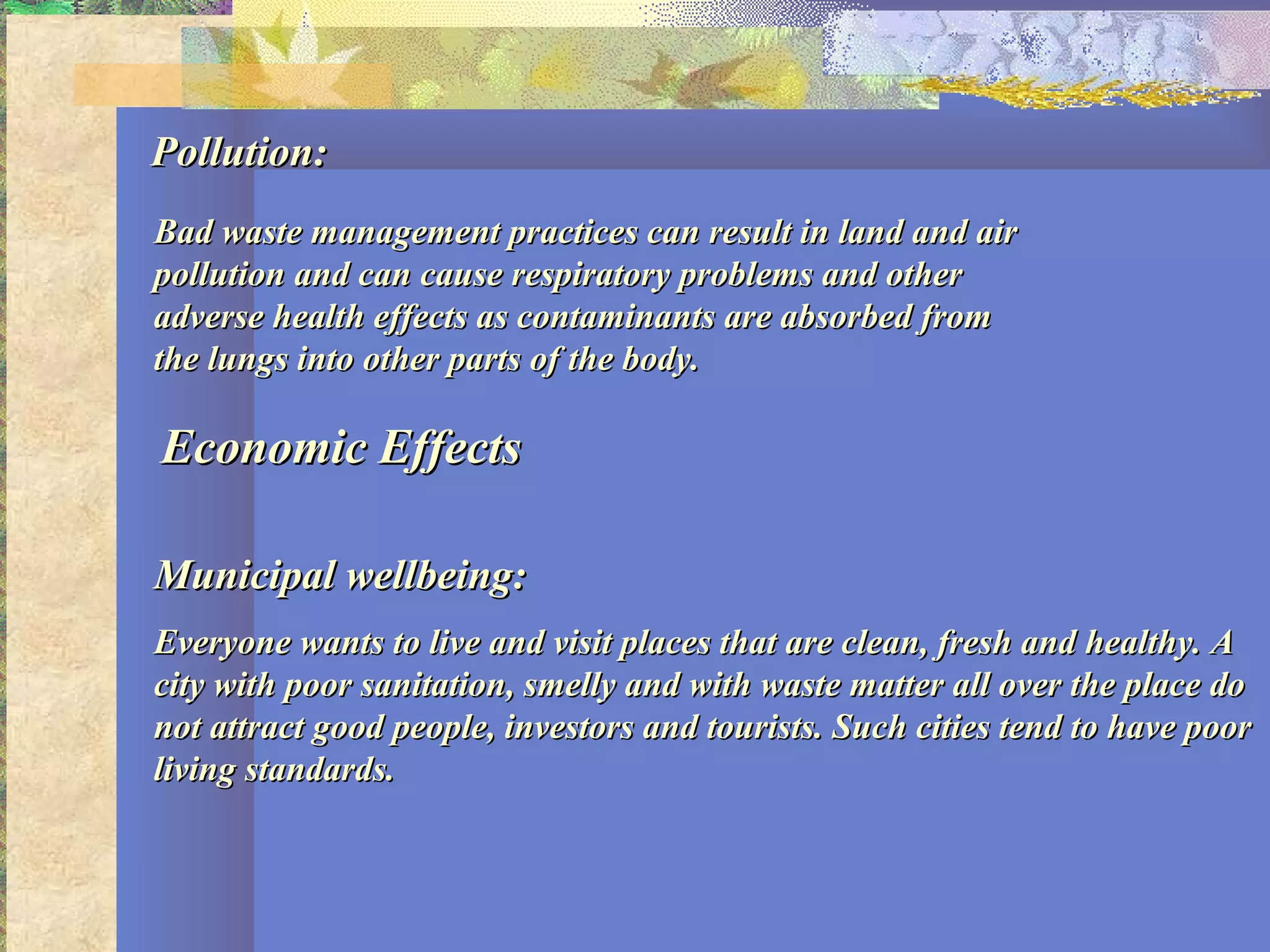 Pollution:Pollution:
Bad waste management practices can result in land and airBad waste management practices can result in land and air
pollution and can cause respiratory problems and otherpollution and can cause respiratory problems and other
adverse health effects as contaminants are absorbed fromadverse health effects as contaminants are absorbed from
the lungs into other parts of the body.the lungs into other parts of the body.
Economic EffectsEconomic Effects
Municipal wellbeing:Municipal wellbeing:
Everyone wants to live and visit places that are clean, fresh and healthy. AEveryone wants to live and visit places that are clean, fresh and healthy. A
city with poor sanitation, smelly and with waste matter all over the place docity with poor sanitation, smelly and with waste matter all over the place do
not attract good people, investors and tourists. Such cities tend to have poornot attract good people, investors and tourists. Such cities tend to have poor
living standards.living standards.
 