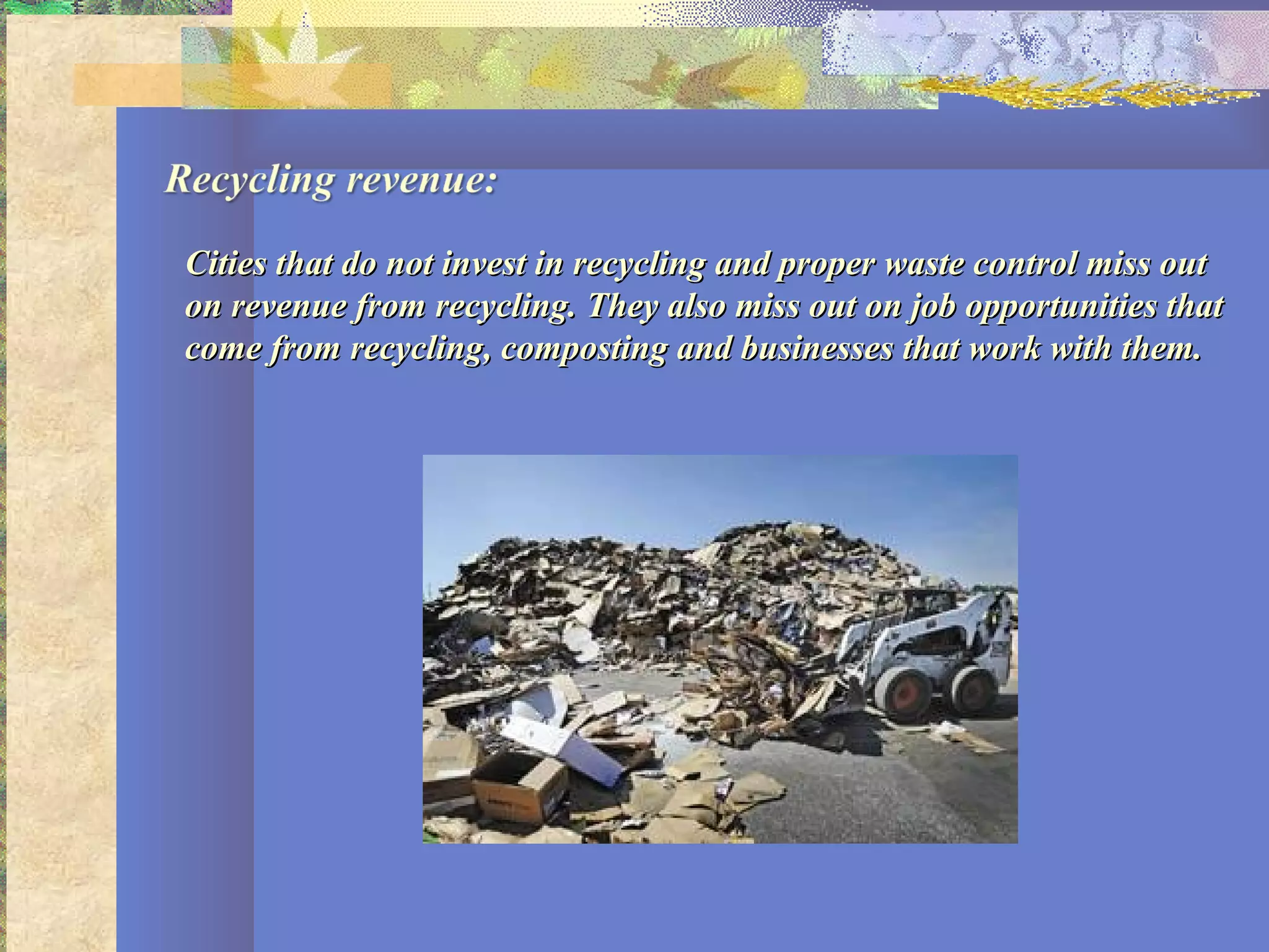 Cities that do not invest in recycling and proper waste control miss outCities that do not invest in recycling and proper waste control miss out
on revenue from recycling. They also miss out on job opportunities thaton revenue from recycling. They also miss out on job opportunities that
come from recycling, composting and businesses that work with them.come from recycling, composting and businesses that work with them.
 