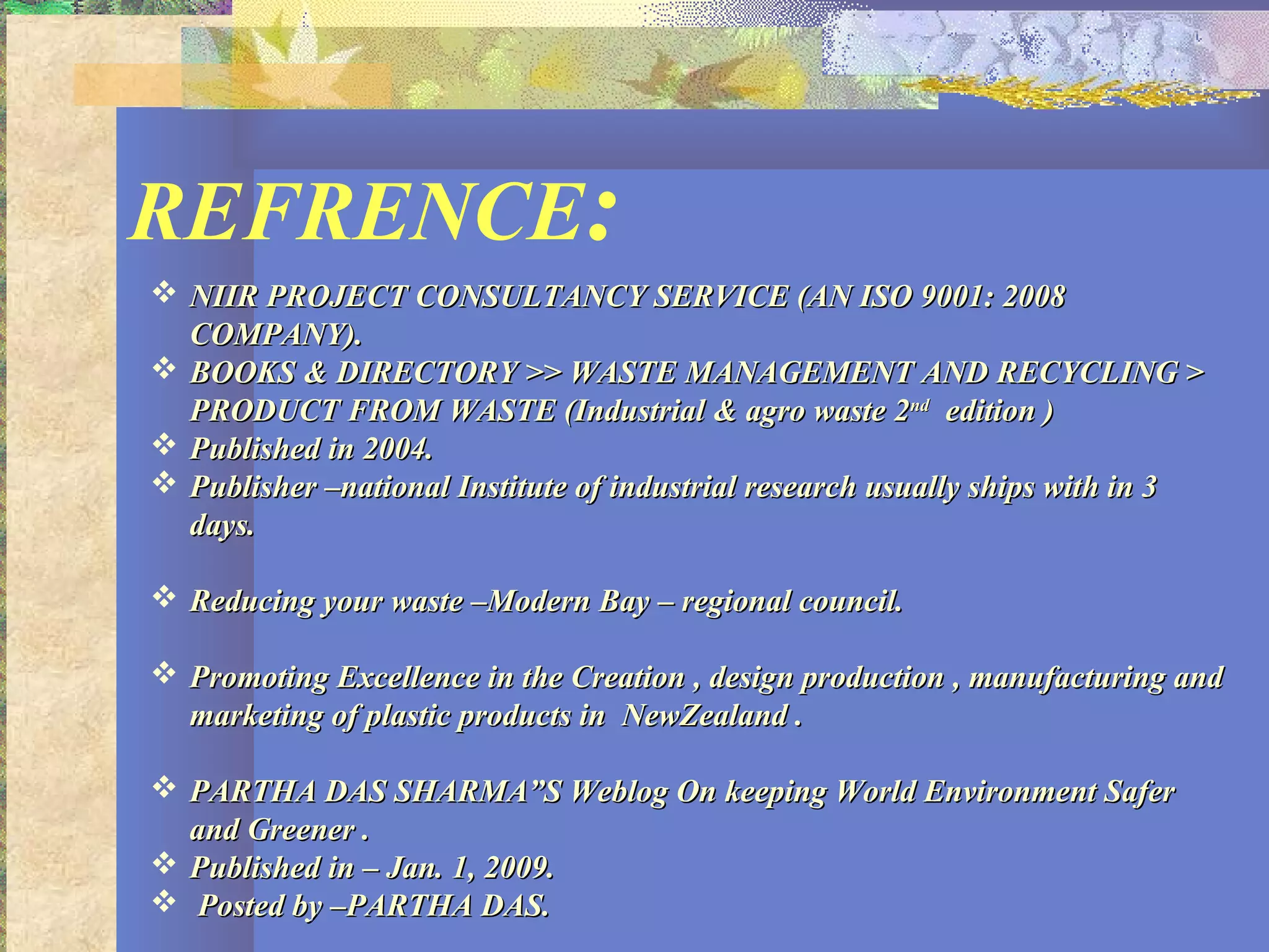 REFRENCE:
 NIIR PROJECT CONSULTANCY SERVICE (AN ISO 9001: 2008NIIR PROJECT CONSULTANCY SERVICE (AN ISO 9001: 2008
COMPANY).COMPANY).
 BOOKS & DIRECTORY >> WASTE MANAGEMENT AND RECYCLING >BOOKS & DIRECTORY >> WASTE MANAGEMENT AND RECYCLING >
PRODUCT FROM WASTE (Industrial & agro waste 2PRODUCT FROM WASTE (Industrial & agro waste 2ndnd
edition )edition )
 Published in 2004.Published in 2004.
 Publisher –national Institute of industrial research usually ships with in 3Publisher –national Institute of industrial research usually ships with in 3
days.days.
 Reducing your waste –Modern Bay – regional council.Reducing your waste –Modern Bay – regional council.
 Promoting Excellence in the Creation , design production , manufacturing andPromoting Excellence in the Creation , design production , manufacturing and
marketing of plastic products in NewZealand .marketing of plastic products in NewZealand .
 PARTHA DAS SHARMA”S Weblog On keeping World Environment SaferPARTHA DAS SHARMA”S Weblog On keeping World Environment Safer
and Greener .and Greener .
 Published in – Jan. 1, 2009.Published in – Jan. 1, 2009.
 Posted by –PARTHA DAS.Posted by –PARTHA DAS.
 