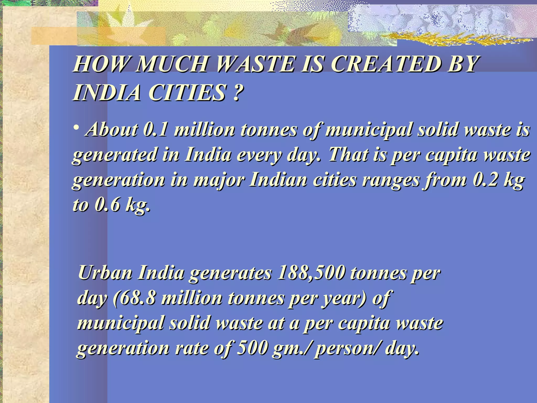 HOW MUCH WASTE IS CREATED BYHOW MUCH WASTE IS CREATED BY
INDIA CITIES ?INDIA CITIES ?
• About 0.1 million tonnes of municipal solid waste isAbout 0.1 million tonnes of municipal solid waste is
generated in India every day. That is per capita wastegenerated in India every day. That is per capita waste
generation in major Indian cities ranges from 0.2 kggeneration in major Indian cities ranges from 0.2 kg
to 0.6 kg.to 0.6 kg.
Urban India generates 188,500 tonnes perUrban India generates 188,500 tonnes per
day (68.8 million tonnes per year) ofday (68.8 million tonnes per year) of
municipal solid waste at a per capita wastemunicipal solid waste at a per capita waste
generation rate of 500 gm./ person/ day.generation rate of 500 gm./ person/ day.
 