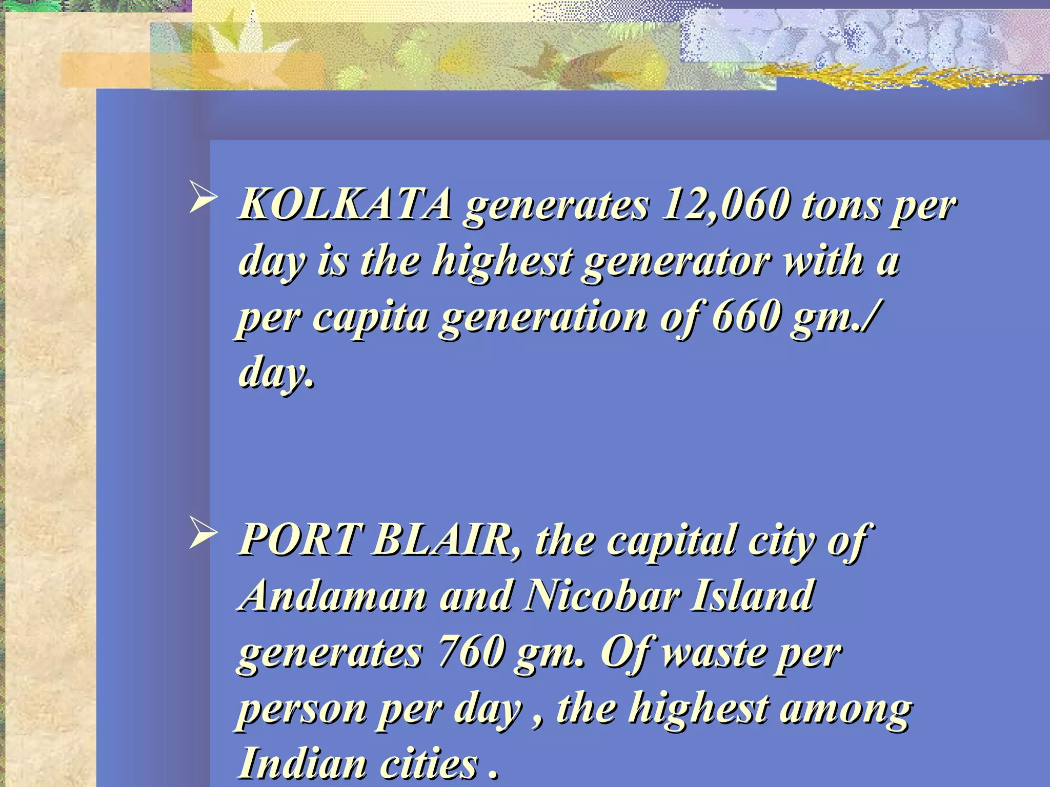  KOLKATA generates 12,060 tons perKOLKATA generates 12,060 tons per
day is the highest generator with aday is the highest generator with a
per capita generation of 660 gm./per capita generation of 660 gm./
day.day.
 PORT BLAIR, the capital city ofPORT BLAIR, the capital city of
Andaman and Nicobar IslandAndaman and Nicobar Island
generates 760 gm. Of waste pergenerates 760 gm. Of waste per
person per day , the highest amongperson per day , the highest among
Indian cities .Indian cities .
 