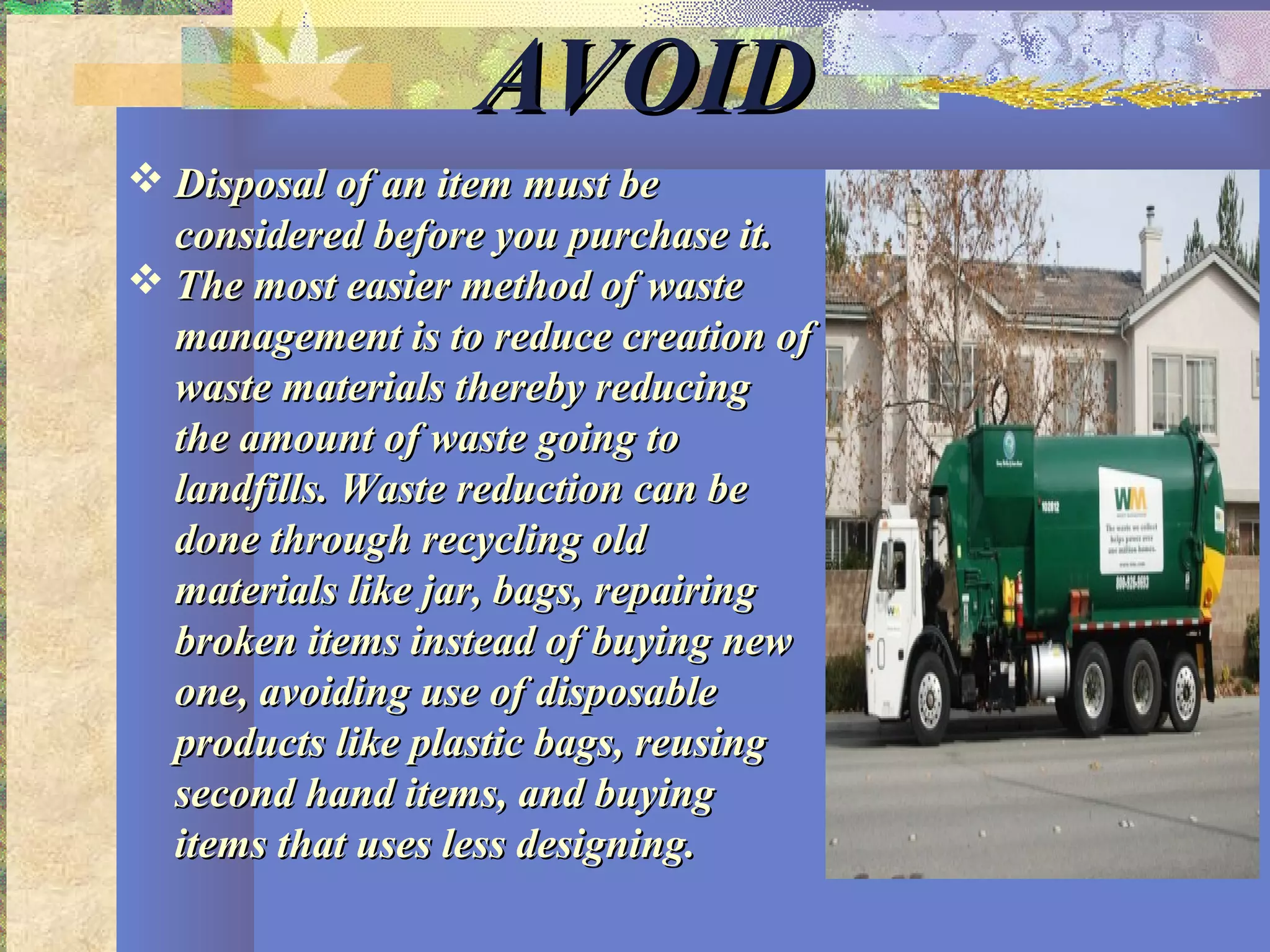 AVOIDAVOID
 Disposal of an item must beDisposal of an item must be
considered before you purchase it.considered before you purchase it.
 The most easier method of wasteThe most easier method of waste
management is to reduce creation ofmanagement is to reduce creation of
waste materials thereby reducingwaste materials thereby reducing
the amount of waste going tothe amount of waste going to
landfills. Waste reduction can belandfills. Waste reduction can be
done through recycling olddone through recycling old
materials like jar, bags, repairingmaterials like jar, bags, repairing
broken items instead of buying newbroken items instead of buying new
one, avoiding use of disposableone, avoiding use of disposable
products like plastic bags, reusingproducts like plastic bags, reusing
second hand items, and buyingsecond hand items, and buying
items that uses less designing.items that uses less designing.
 