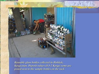 Reusable glass bottles collected in Bishkek,Reusable glass bottles collected in Bishkek,
Kyrgyzstan. Deposit values (0.5-2 Kyrgyz som) areKyrgyzstan. Deposit values (0.5-2 Kyrgyz som) are
posted next to the sample bottles on the rackposted next to the sample bottles on the rack
 