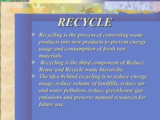 RECYCLERECYCLE
 Recycling is the process of converting wasteRecycling is the process of converting waste
products into new products to prevent energyproducts into new products to prevent energy
usage and consumption of fresh rawusage and consumption of fresh raw
materials.materials.
 Recycling is the third component of Reduce,Recycling is the third component of Reduce,
Reuse and Recycle waste hierarchy.Reuse and Recycle waste hierarchy.
 The idea behind recycling is to reduce energyThe idea behind recycling is to reduce energy
usage, reduce volume of landfills, reduce airusage, reduce volume of landfills, reduce air
and water pollution, reduce greenhouse gasand water pollution, reduce greenhouse gas
emissions and preserve natural resources foremissions and preserve natural resources for
future use.future use.
 