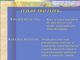IT IS OF TWO TYPESIT IS OF TWO TYPES:O
 ON SITE RECYCLING:-ON SITE RECYCLING:- Reuse of wasted materials inReuse of wasted materials in
the same process or forthe same process or for
another useful applicationanother useful application
within the industrywithin the industry.
 OFF SITE RECYCLINGOFF SITE RECYCLING Modification of the wasteModification of the waste
generation process in order togeneration process in order to
transform the wasted material intotransform the wasted material into
a material that can be reused ora material that can be reused or
recycled for another applicationrecycled for another application
within or outside the companywithin or outside the company.
 