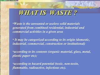 WHAT IS WASTE ?WHAT IS WASTE ?
•Waste is the unwanted or useless solid materials
generated from combined residential, industrial and
commercial activities in a given area
• It may be categorized according to its origin (domestic,
industrial, commercial, construction or institutional)
•according to its contents (organic material, glass, metal,
plastic paper etc);
•according to hazard potential (toxic, non-toxin,
flammable, radioactive, infectious etc).
 
