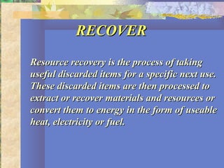 RECOVERRECOVER
Resource recovery is the process of takingResource recovery is the process of taking
useful discarded items for a specific next use.useful discarded items for a specific next use.
These discarded items are then processed toThese discarded items are then processed to
extract or recover materials and resources orextract or recover materials and resources or
convert them to energy in the form of useableconvert them to energy in the form of useable
heat, electricity or fuel.heat, electricity or fuel.
 