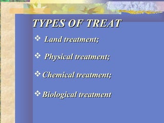 TYPES OF TREATTYPES OF TREAT
 Land treatment;Land treatment;
 Physical treatment;Physical treatment;
Chemical treatment;Chemical treatment;
Biological treatmentBiological treatment
 