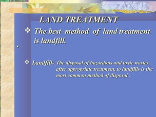 ..
LAND TREATMENTLAND TREATMENT
 The best method of land treatmentThe best method of land treatment
is landfill.is landfill.
 Landfill-Landfill- The disposal of hazardous and toxic wastes,The disposal of hazardous and toxic wastes,
after appropriate treatment, to landfills is theafter appropriate treatment, to landfills is the
most common method of disposal .most common method of disposal .
 