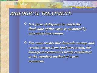 BIOLOGICAL TREATMENT-BIOLOGICAL TREATMENT-
 It is form of disposal in which theIt is form of disposal in which the
final state of the waste is mediated byfinal state of the waste is mediated by
microbial interventionmicrobial intervention.
 For some wastes like domestic sewage andFor some wastes like domestic sewage and
certain wastes from food processing, thecertain wastes from food processing, the
biological treatment is firmly establishedbiological treatment is firmly established
as the standard method of wasteas the standard method of waste
treatment.treatment.
 