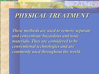 PHYSICAL TREATMENTPHYSICAL TREATMENT
These methods are used to remove separateThese methods are used to remove separate
and concentrate hazardous and toxicand concentrate hazardous and toxic
materials. They are considered to bematerials. They are considered to be
conventional technologies and areconventional technologies and are
commonly used throughout the worldcommonly used throughout the world.
 