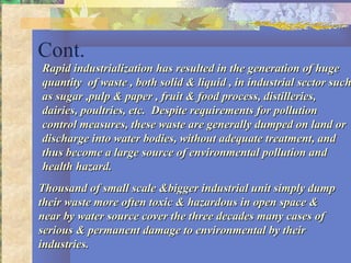 Cont.
Rapid industrialization has resulted in the generation of hugeRapid industrialization has resulted in the generation of huge
quantity of waste , both solid & liquid , in industrial sector suchquantity of waste , both solid & liquid , in industrial sector such
as sugar ,pulp & paper , fruit & food process, distilleries,as sugar ,pulp & paper , fruit & food process, distilleries,
dairies, poultries, etc. Despite requirements for pollutiondairies, poultries, etc. Despite requirements for pollution
control measures, these waste are generally dumped on land orcontrol measures, these waste are generally dumped on land or
discharge into water bodies, without adequate treatment, anddischarge into water bodies, without adequate treatment, and
thus become a large source of environmental pollution andthus become a large source of environmental pollution and
health hazard.health hazard.
Thousand of small scale &bigger industrial unit simply dumpThousand of small scale &bigger industrial unit simply dump
their waste more often toxic & hazardous in open space &their waste more often toxic & hazardous in open space &
near by water source cover the three decades many cases ofnear by water source cover the three decades many cases of
serious & permanent damage to environmental by theirserious & permanent damage to environmental by their
industries.industries.
 
