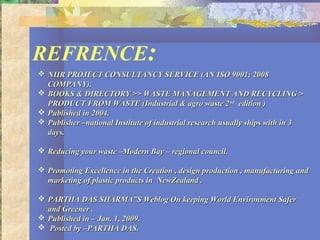 REFRENCE:
 NIIR PROJECT CONSULTANCY SERVICE (AN ISO 9001: 2008NIIR PROJECT CONSULTANCY SERVICE (AN ISO 9001: 2008
COMPANY).COMPANY).
 BOOKS & DIRECTORY >> WASTE MANAGEMENT AND RECYCLING >BOOKS & DIRECTORY >> WASTE MANAGEMENT AND RECYCLING >
PRODUCT FROM WASTE (Industrial & agro waste 2PRODUCT FROM WASTE (Industrial & agro waste 2ndnd
edition )edition )
 Published in 2004.Published in 2004.
 Publisher –national Institute of industrial research usually ships with in 3Publisher –national Institute of industrial research usually ships with in 3
days.days.
 Reducing your waste –Modern Bay – regional council.Reducing your waste –Modern Bay – regional council.
 Promoting Excellence in the Creation , design production , manufacturing andPromoting Excellence in the Creation , design production , manufacturing and
marketing of plastic products in NewZealand .marketing of plastic products in NewZealand .
 PARTHA DAS SHARMA”S Weblog On keeping World Environment SaferPARTHA DAS SHARMA”S Weblog On keeping World Environment Safer
and Greener .and Greener .
 Published in – Jan. 1, 2009.Published in – Jan. 1, 2009.
 Posted by –PARTHA DAS.Posted by –PARTHA DAS.
 