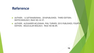 Reference
 AUTHOR;- U.SATYANARAYANA; 2016PUBLISHED; THIRD EDITION;
BIOTECHNOLOGY; PAGE NO-34-37.
 AUTHOR; ALEXANDER MCLENNAN, PHIL TURNER; 2015 PUBLISHED; FOURTH
EDITION; MOLECULAR BIOLOGY; PAGE NO-86-89.
16
 